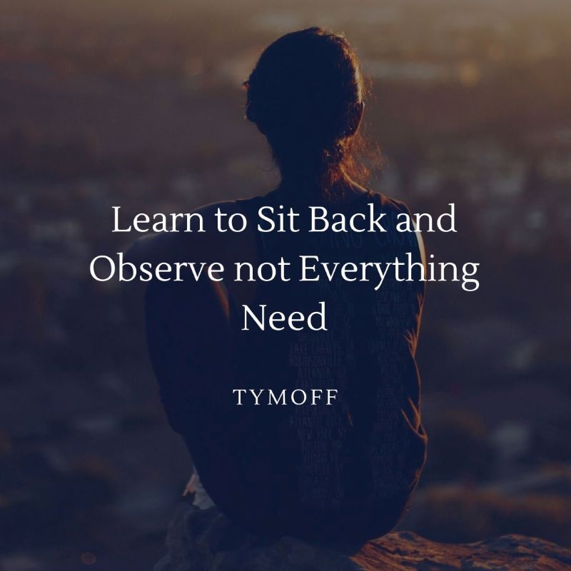 learn to sit back and observe. not everything need - tymoff